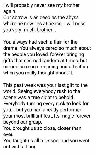 Adel : « Je ne reverrai probablement plus mon frère » Adel Narod, frère de Tareq, a partagé un message poignant sur la Toile sur la disparition de son frère : « I will probably never see my brother again. Our sorrow is as deep as the abyss where he now lies at peace. I will miss you very much, brother. You always cared so much about the people you loved. Right now, I still feel like you’ll suddenly reappear to complete your magic trick. You’ll reappear for us, a constant presence, every time we carry you in our thoughts and every time we’ll be feeling the saline embrace enjoying what we love. »